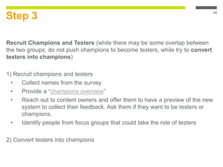 Step 3
Recruit Champions and Testers (while there may be some overlap between
the two groups, do not push champions to become testers, while try to convert
testers into champions)
1) Recruit champions and testers
• Collect names from the survey
• Provide a “champions overview”
• Reach out to content owners and offer them to have a preview of the new
system to collect their feedback. Ask them if they want to be testers or
champions.
• Identify people from focus groups that could take the role of testers
2) Convert testers into champions
46
 