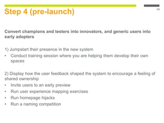 Step 4 (pre-launch)
Convert champions and testers into innovators, and generic users into
early adopters
1) Jumpstart their presence in the new system
• Conduct training session where you are helping them develop their own
spaces
2) Display how the user feedback shaped the system to encourage a feeling of
shared ownership
• Invite users to an early preview
• Run user experience mapping exercises
• Run homepage hijacks
• Run a naming competition
49
 