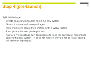Step 4 (pre-launch)
3) Build the hype
• Create posters with teasers about the new system
• Give out intranet welcome packages
• Help champions create their profiles (with a WOW factor)
• Prepopulate the user profile pictures
• Ask for a “no-meetings day” (ask people to keep the day free of meetings to
explore the new system – it does not matter if they do not do it: just asking
will leave an impression)
50
 