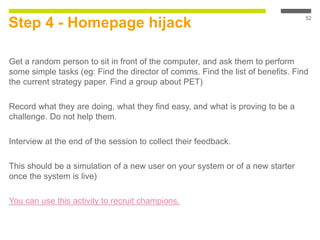 Step 4 - Homepage hijack
Get a random person to sit in front of the computer, and ask them to perform
some simple tasks (eg: Find the director of comms. Find the list of benefits. Find
the current strategy paper. Find a group about PET)
Record what they are doing, what they find easy, and what is proving to be a
challenge. Do not help them.
Interview at the end of the session to collect their feedback.
This should be a simulation of a new user on your system or of a new starter
once the system is live)
You can use this activity to recruit champions.
52
 
