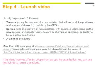 Step 4 - Launch video
Usually they come in 3 flavours:
• Teasers, giving the promise of a new solution that will solve all the problems,
and a vision statement (possibly by the CEO.)
• Demos, with an overview of functionalities, with recorded interactions on the
new system (and possibly some testers or champions speaking, or display a
list of quotes from them.)
• A blend of the above
More than 200 examples at http://www.scoop.it/t/intranet-launch-videos-and-
teasers (some selected examples from the above list can be found at
https://mydigitalworkplace.wordpress.com/2012/12/27/50-intranet-videos/ )
If the video involves different people from across the organization, you can use
this activity to recruit champions.
54
 