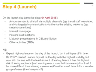 Step 4 (Launch)
On the launch day (tentative date: 04 April 2016):
• Announcement to all staff via multiple channels (eg: the all staff newsletter,
and via targeted communications via the via the existing networks (eg:
student committee)
• Intranet homepage
• Posters in all locations
• L(a)unch presentations in CBL and Sutton
• Other activities (TBD)
NB:
• Expect high audience on the day of the launch, but it will taper off in time
• Be VERY careful! Launch day will be the day with the highest visibility, but
also with the one with the least amount of testing, hence it has the highest
risk of losing audience (and winning over a user that has already lost trust if
far more difficult than winning a new one) Consider a soft launch for a smaller
group of users (the champions?)
57
 