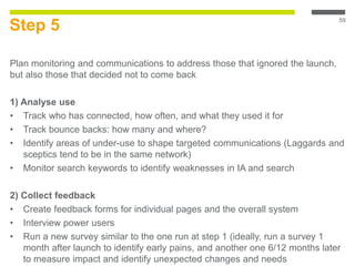 Step 5
Plan monitoring and communications to address those that ignored the launch,
but also those that decided not to come back
1) Analyse use
• Track who has connected, how often, and what they used it for
• Track bounce backs: how many and where?
• Identify areas of under-use to shape targeted communications (Laggards and
sceptics tend to be in the same network)
• Monitor search keywords to identify weaknesses in IA and search
2) Collect feedback
• Create feedback forms for individual pages and the overall system
• Interview power users
• Run a new survey similar to the one run at step 1 (ideally, run a survey 1
month after launch to identify early pains, and another one 6/12 months later
to measure impact and identify unexpected changes and needs
59
 