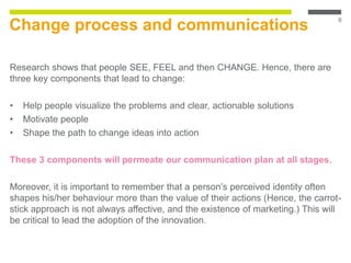 Change process and communications
Research shows that people SEE, FEEL and then CHANGE. Hence, there are
three key components that lead to change:
• Help people visualize the problems and clear, actionable solutions
• Motivate people
• Shape the path to change ideas into action
These 3 components will permeate our communication plan at all stages.
Moreover, it is important to remember that a person’s perceived identity often
shapes his/her behaviour more than the value of their actions (Hence, the carrot-
stick approach is not always affective, and the existence of marketing.) This will
be critical to lead the adoption of the innovation.
6
 