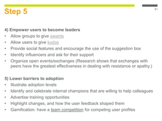 Step 5
4) Empower users to become leaders
• Allow groups to give awards
• Allow users to give kudos
• Provide social features and encourage the use of the suggestion box
• Identify influencers and ask for their support
• Organize open events/exchanges (Research shows that exchanges with
peers have the greatest effectiveness in dealing with resistance or apathy.)
5) Lower barriers to adoption
• Illustrate adoption levels
• Identify and celebrate internal champions that are willing to help colleagues
• Advertise training opportunities
• Highlight changes, and how the user feedback shaped them
• Gamification: have a team competition for competing user profiles
61
 