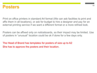 Posters
Print on office printers in standard A4 format (We can ask facilities to print and
affix them in all locations), or ask for budget to hire a designer and pay for an
external printing service if we want a different format or a more refined look.
Posters can be affixed only on noticeboards, so their impact may be limited. Use
of posters in “unusual” location could be ok if done for a few days only.
The Head of Brand has templates for posters of size up to A2
She has to approve the posters and their location.
68
 