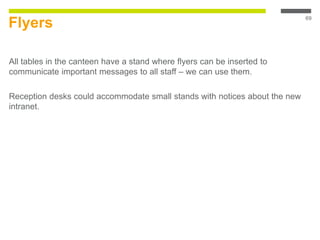 Flyers
All tables in the canteen have a stand where flyers can be inserted to
communicate important messages to all staff – we can use them.
Reception desks could accommodate small stands with notices about the new
intranet.
69
 