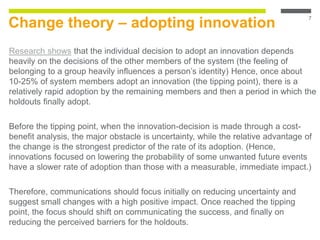Change theory – adopting innovation
Research shows that the individual decision to adopt an innovation depends
heavily on the decisions of the other members of the system (the feeling of
belonging to a group heavily influences a person’s identity) Hence, once about
10-25% of system members adopt an innovation (the tipping point), there is a
relatively rapid adoption by the remaining members and then a period in which the
holdouts finally adopt.
Before the tipping point, when the innovation-decision is made through a cost-
benefit analysis, the major obstacle is uncertainty, while the relative advantage of
the change is the strongest predictor of the rate of its adoption. (Hence,
innovations focused on lowering the probability of some unwanted future events
have a slower rate of adoption than those with a measurable, immediate impact.)
Therefore, communications should focus initially on reducing uncertainty and
suggest small changes with a high positive impact. Once reached the tipping
point, the focus should shift on communicating the success, and finally on
reducing the perceived barriers for the holdouts.
7
 