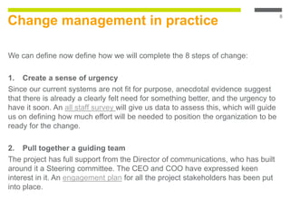 Change management in practice
We can define now define how we will complete the 8 steps of change:
1. Create a sense of urgency
Since our current systems are not fit for purpose, anecdotal evidence suggest
that there is already a clearly felt need for something better, and the urgency to
have it soon. An all staff survey will give us data to assess this, which will guide
us on defining how much effort will be needed to position the organization to be
ready for the change.
2. Pull together a guiding team
The project has full support from the Director of communications, who has built
around it a Steering committee. The CEO and COO have expressed keen
interest in it. An engagement plan for all the project stakeholders has been put
into place.
8
 