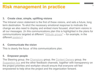 Risk management in practice
3. Create clear, simple, uplifting visions
The Intranet vision statement is the first of these visions, and sets a future, long
term destination. To elicit the necessary emotional response to motivate the
change we also need to display and embed more focused, short term visions in
all our messages. (In this communications plan this is highlighted in the plans for
communications targeted at different “Attitude groups” – for example, in the
different posters.)
4. Communicate the vision
This is clearly the focus of this communications plan.
5. Empower people
The Steering group, the Champions group, the Content Owners group, the
Suggestion box and the other feedback channels, together with transparency on
the project priorities and workplan should ensure that everyone will feel
empowered to help drive the project and the organization forward.
9
 