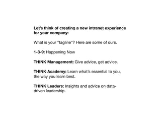 Let’s think of creating a new intranet experience
for your company:

What is your “tagline”? Here are some of ours.

1-3-9: Happening Now

THINK Management: Give advice, get advice.

THINK Academy: Learn what’s essential to you,
the way you learn best.

THINK Leaders: Insights and advice on data-
driven leadership.
	
  
	
  
 
