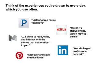 “Listen to free music
you’ll love”
“…a place to read, write,
and interact with the
stories that matter most
to you.”
“World’s largest
professional
network”
“Discover and save
creative ideas”
“Watch TV
shows online,
watch movies
online” 
Think of the experiences you’re drawn to every day,
which you use often.
 
