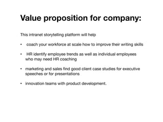 Value proposition for company: 


This intranet storytelling platform will help

•  coach your workforce at scale how to improve their writing skills
•  HR identify employee trends as well as individual employees
who may need HR coaching
•  marketing and sales ﬁnd good client case studies for executive
speeches or for presentations
•  innovation teams with product development.
 