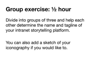Group exercise: ½ hour
Divide into groups of three and help each
other determine the name and tagline of
your intranet storytelling platform.

You can also add a sketch of your
iconography if you would like to.
	
  
 