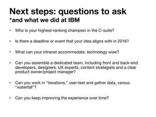 Next steps: questions to ask  
*and what we did at IBM
•  Who is your highest-ranking champion in the C-suite?
•  Is there a deadline or event that your idea aligns with in 2016?
•  What can your intranet accommodate, technology wise?
•  Can you assemble a dedicated team, including front and back-end
developers, designers, UX experts, content strategists and a clear
product owner/project manager?
•  Can you work in “iterations,” user-test and gather data, versus
“waterfall”?
•  Can you keep improving the experience over time?
 