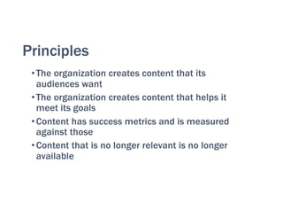 Principles
•The organization creates content that its
audiences want
•The organization creates content that helps it
meet its goals
•Content has success metrics and is measured
against those
•Content that is no longer relevant is no longer
available
 