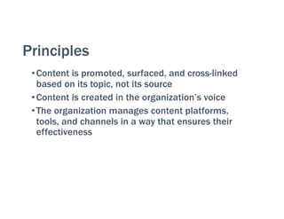 Principles
•Content is promoted, surfaced, and cross-linked
based on its topic, not its source
•Content is created in the organization’s voice
•The organization manages content platforms,
tools, and channels in a way that ensures their
effectiveness
 