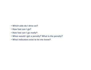 • Which side do I drive on?
• How fast can I go?
• How fast can I go really?
• When would I get a penalty? What is the penalty?
• What indicators exist to let me know?
 