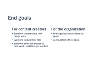 End goals
For content creators
• Everyone understands how
things work
• Everyone knows their role
• Everyone sees the impact of
their work, and its larger context
For the organization
• The organization achieves its
goals
• Users achieve their goals
 