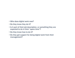 • Who does digital work now?
• Do they know they do it?
• Is it part of their job description, or something they are
expected to do in their “spare time”?
• Do they know how to do it?
• Do they get support for doing digital work from their
management?
 