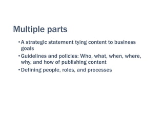 Multiple parts
•A strategic statement tying content to business
goals
•Guidelines and policies: Who, what, when, where,
why, and how of publishing content
•Defining people, roles, and processes
 