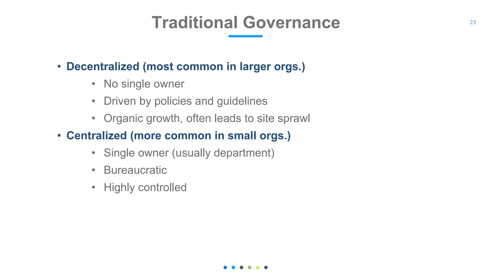 • Decentralized (most common in larger orgs.)
• No single owner
• Driven by policies and guidelines
• Organic growth, often leads to site sprawl
• Centralized (more common in small orgs.)
• Single owner (usually department)
• Bureaucratic
• Highly controlled
Traditional Governance 23
 
