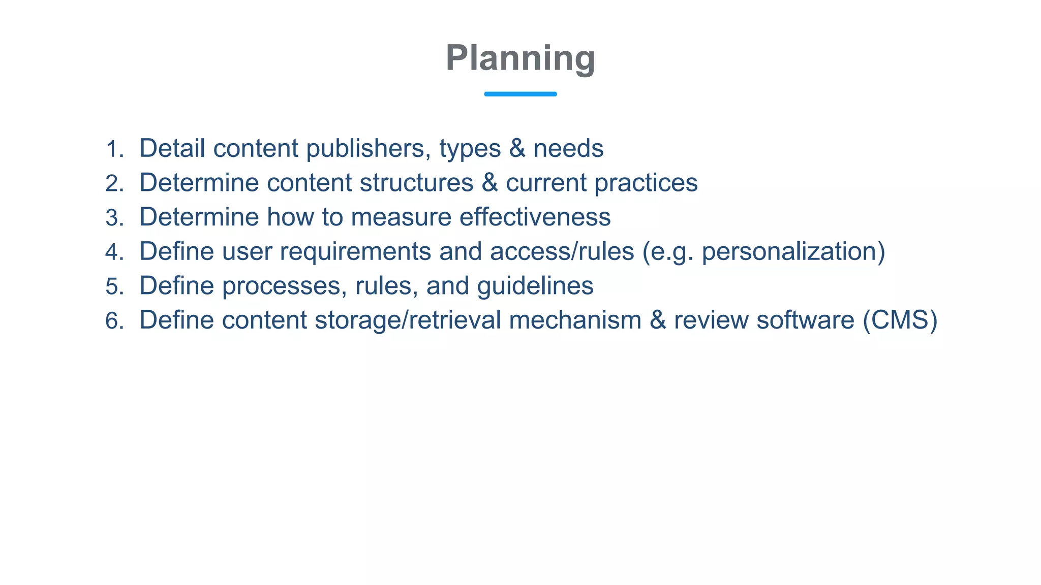 1. Detail content publishers, types & needs
2. Determine content structures & current practices
3. Determine how to measure effectiveness
4. Define user requirements and access/rules (e.g. personalization)
5. Define processes, rules, and guidelines
6. Define content storage/retrieval mechanism & review software (CMS)
Planning
 