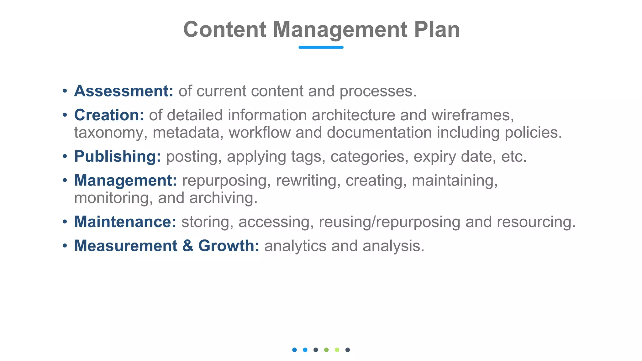 • Assessment: of current content and processes.
• Creation: of detailed information architecture and wireframes,
taxonomy, metadata, workflow and documentation including policies.
• Publishing: posting, applying tags, categories, expiry date, etc.
• Management: repurposing, rewriting, creating, maintaining,
monitoring, and archiving.
• Maintenance: storing, accessing, reusing/repurposing and resourcing.
• Measurement & Growth: analytics and analysis.
Content Management Plan
 