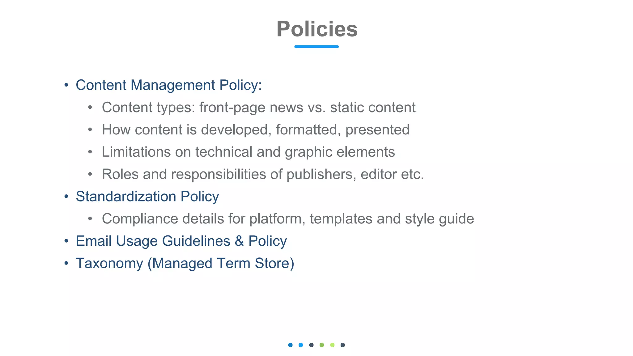 • Content Management Policy:
• Content types: front-page news vs. static content
• How content is developed, formatted, presented
• Limitations on technical and graphic elements
• Roles and responsibilities of publishers, editor etc.
• Standardization Policy
• Compliance details for platform, templates and style guide
• Email Usage Guidelines & Policy
• Taxonomy (Managed Term Store)
Policies 27
 