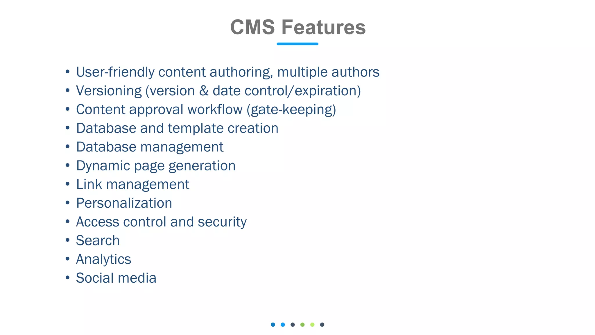 • User-friendly content authoring, multiple authors
• Versioning (version & date control/expiration)
• Content approval workflow (gate-keeping)
• Database and template creation
• Database management
• Dynamic page generation
• Link management
• Personalization
• Access control and security
• Search
• Analytics
• Social media
CMS Features
 
