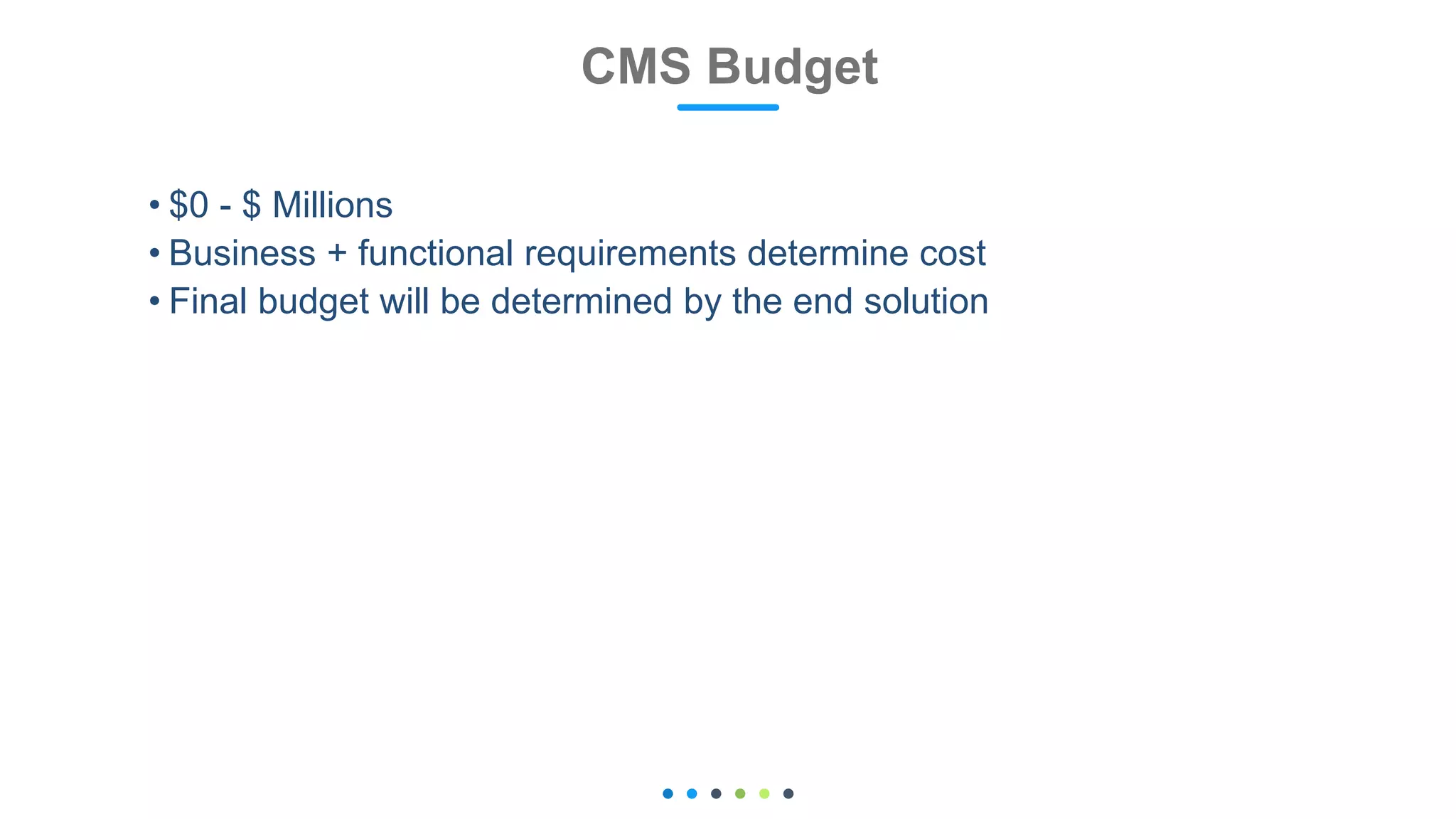• $0 - $ Millions
• Business + functional requirements determine cost
• Final budget will be determined by the end solution
CMS Budget
 