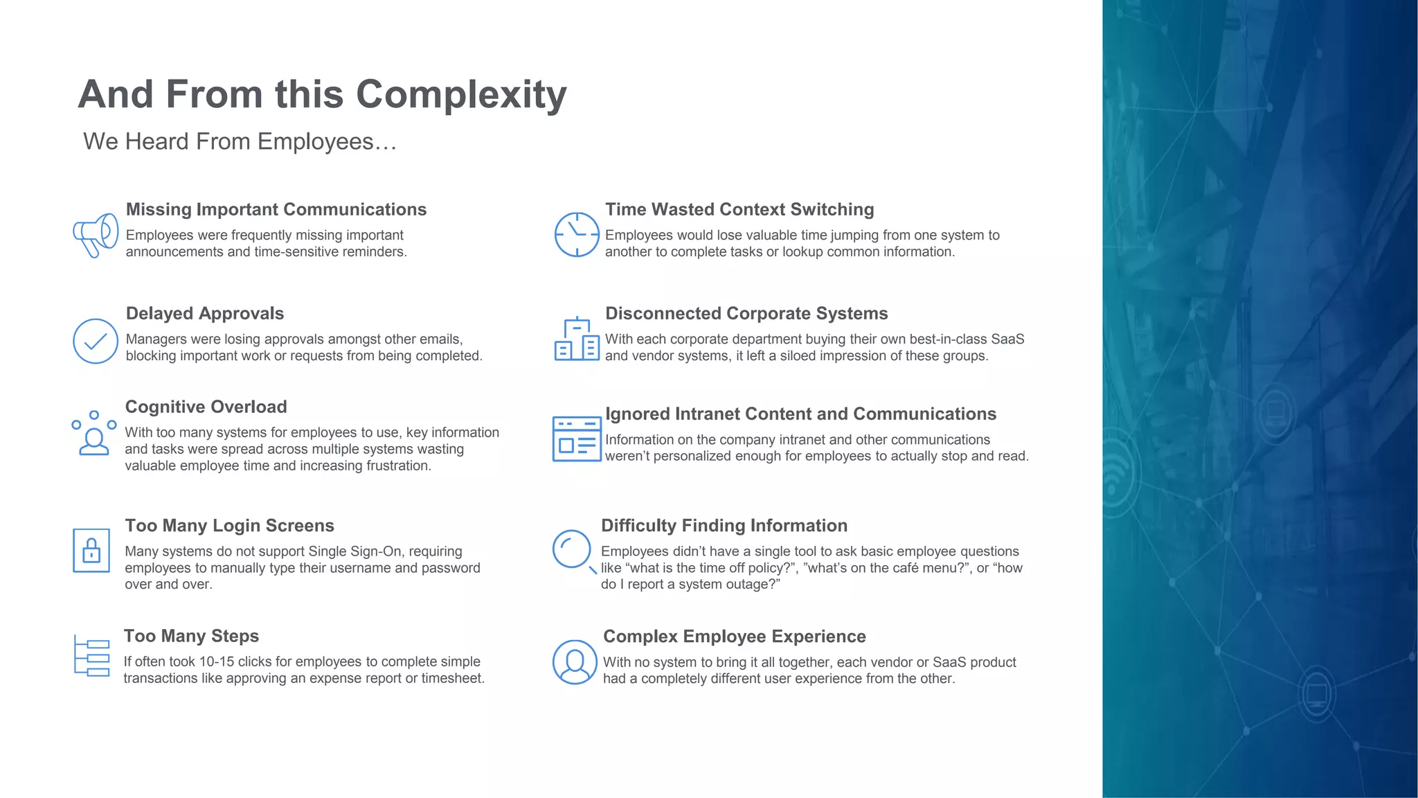 And From this Complexity
We Heard From Employees…
Missing Important Communications
Employees were frequently missing important
announcements and time-sensitive reminders.
Delayed Approvals
Managers were losing approvals amongst other emails,
blocking important work or requests from being completed.
Too Many Login Screens
Many systems do not support Single Sign-On, requiring
employees to manually type their username and password
over and over.
Too Many Steps
If often took 10-15 clicks for employees to complete simple
transactions like approving an expense report or timesheet.
Time Wasted Context Switching
Employees would lose valuable time jumping from one system to
another to complete tasks or lookup common information.
Disconnected Corporate Systems
With each corporate department buying their own best-in-class SaaS
and vendor systems, it left a siloed impression of these groups.
Ignored Intranet Content and Communications
Information on the company intranet and other communications
weren’t personalized enough for employees to actually stop and read.
Complex Employee Experience
With no system to bring it all together, each vendor or SaaS product
had a completely different user experience from the other.
Difficulty Finding Information
Employees didn’t have a single tool to ask basic employee questions
like “what is the time off policy?”, ”what’s on the café menu?”, or “how
do I report a system outage?”
Cognitive Overload
With too many systems for employees to use, key information
and tasks were spread across multiple systems wasting
valuable employee time and increasing frustration.
 