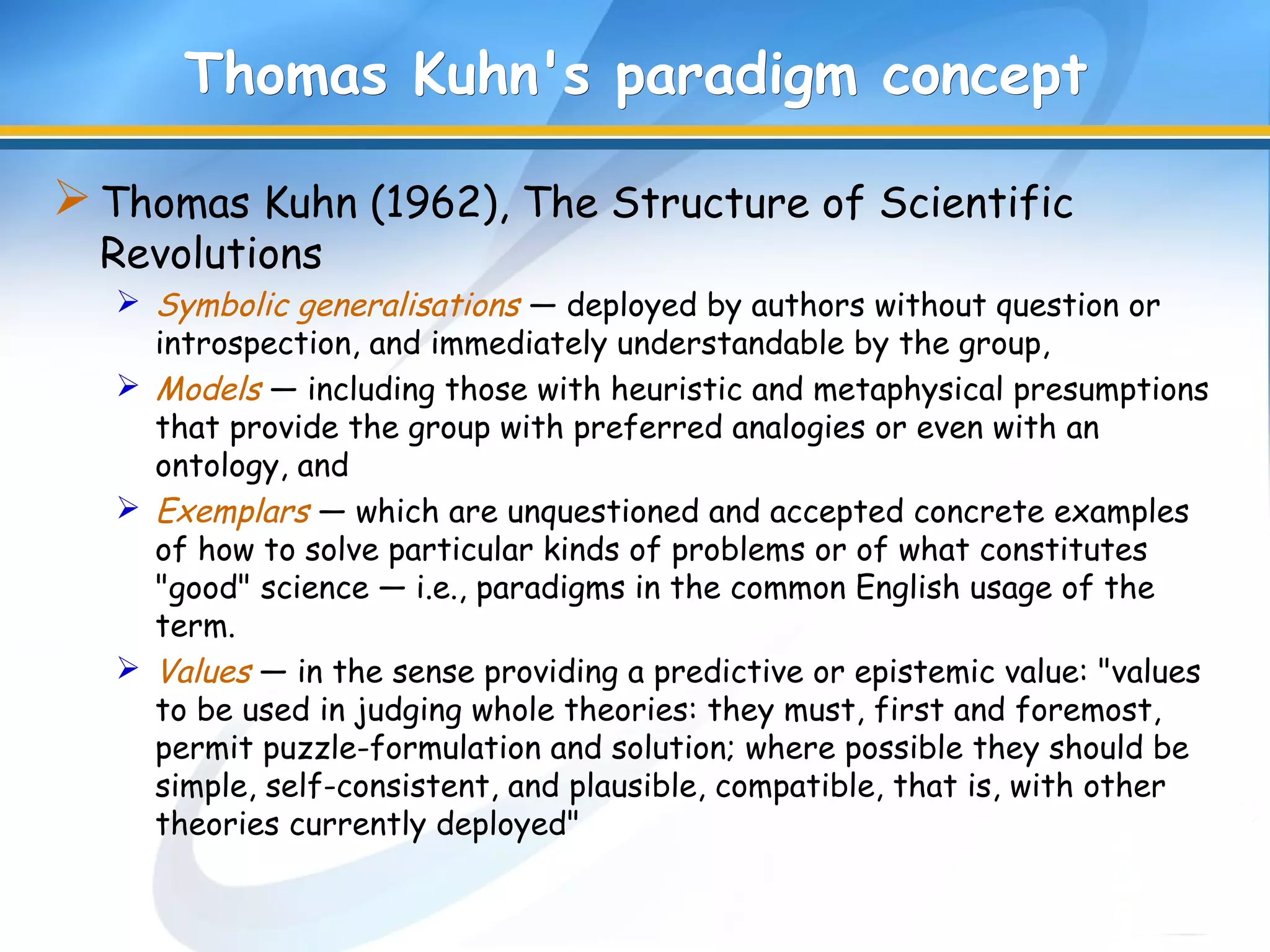 Thomas Kuhn's paradigm conceptThomas Kuhn's paradigm concept
Thomas Kuhn (1962), The Structure of Scientific
Revolutions
 Symbolic generalisations — deployed by authors without question or
introspection, and immediately understandable by the group,
 Models — including those with heuristic and metaphysical presumptions
that provide the group with preferred analogies or even with an
ontology, and
 Exemplars — which are unquestioned and accepted concrete examples
of how to solve particular kinds of problems or of what constitutes
"good" science — i.e., paradigms in the common English usage of the
term.
 Values — in the sense providing a predictive or epistemic value: "values
to be used in judging whole theories: they must, first and foremost,
permit puzzle-formulation and solution; where possible they should be
simple, self-consistent, and plausible, compatible, that is, with other
theories currently deployed"
 