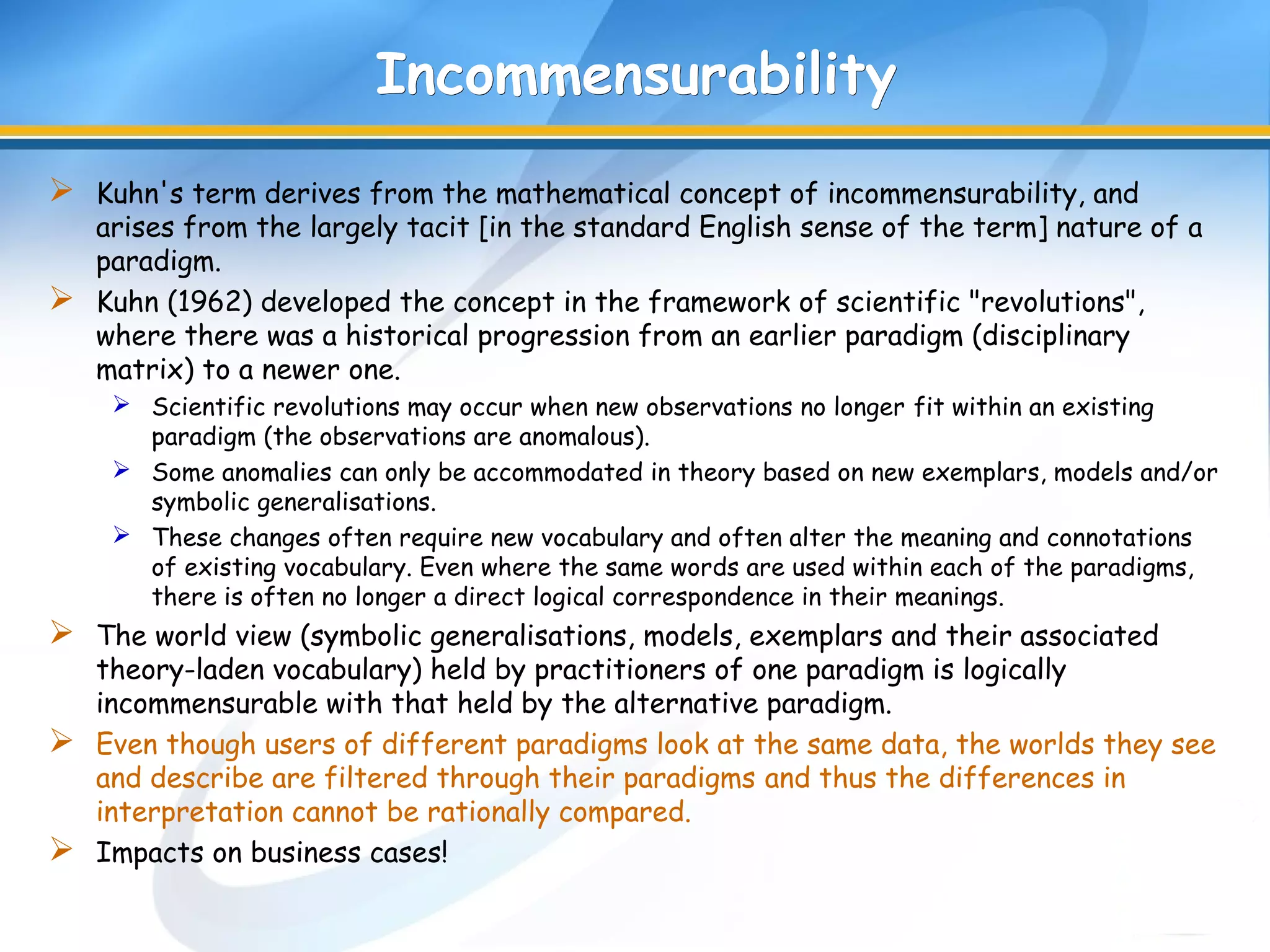 IncommensurabilityIncommensurability
 Kuhn's term derives from the mathematical concept of incommensurability, and
arises from the largely tacit [in the standard English sense of the term] nature of a
paradigm.
 Kuhn (1962) developed the concept in the framework of scientific "revolutions",
where there was a historical progression from an earlier paradigm (disciplinary
matrix) to a newer one.
 Scientific revolutions may occur when new observations no longer fit within an existing
paradigm (the observations are anomalous).
 Some anomalies can only be accommodated in theory based on new exemplars, models and/or
symbolic generalisations.
 These changes often require new vocabulary and often alter the meaning and connotations
of existing vocabulary. Even where the same words are used within each of the paradigms,
there is often no longer a direct logical correspondence in their meanings.
 The world view (symbolic generalisations, models, exemplars and their associated
theory-laden vocabulary) held by practitioners of one paradigm is logically
incommensurable with that held by the alternative paradigm.
 Even though users of different paradigms look at the same data, the worlds they see
and describe are filtered through their paradigms and thus the differences in
interpretation cannot be rationally compared.
 Impacts on business cases!
 