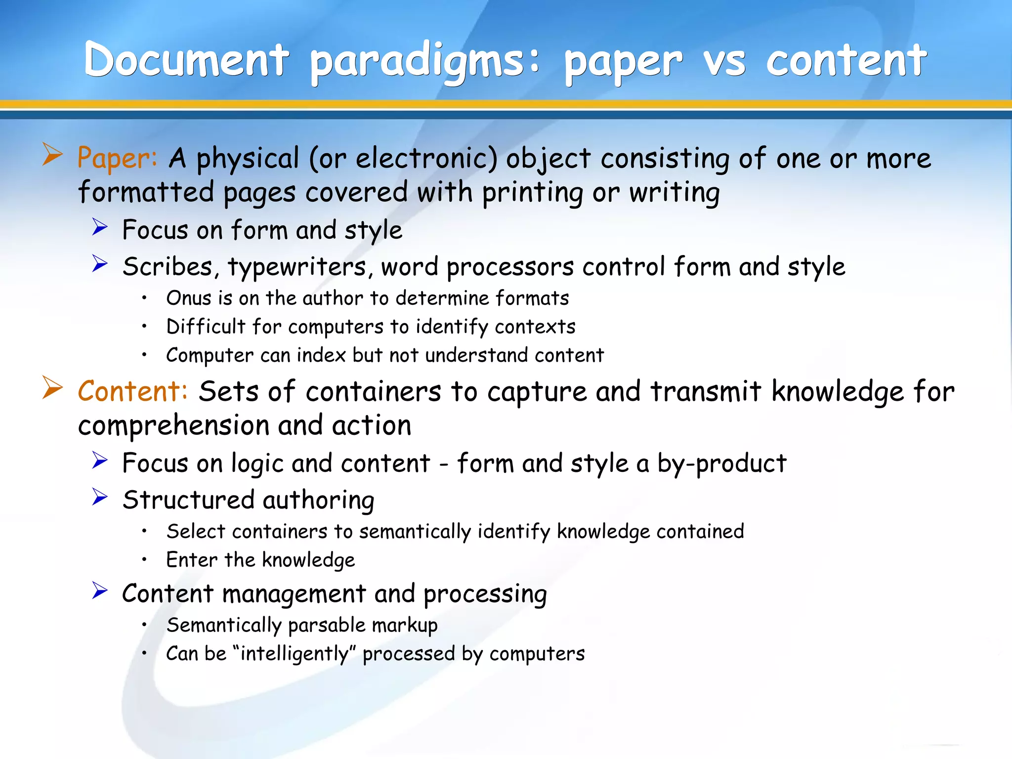 DDocument paradigms: paper vs contentocument paradigms: paper vs content
 Paper: A physical (or electronic) object consisting of one or more
formatted pages covered with printing or writing
 Focus on form and style
 Scribes, typewriters, word processors control form and style
• Onus is on the author to determine formats
• Difficult for computers to identify contexts
• Computer can index but not understand content
 Content: Sets of containers to capture and transmit knowledge for
comprehension and action
 Focus on logic and content - form and style a by-product
 Structured authoring
• Select containers to semantically identify knowledge contained
• Enter the knowledge
 Content management and processing
• Semantically parsable markup
• Can be “intelligently” processed by computers
 