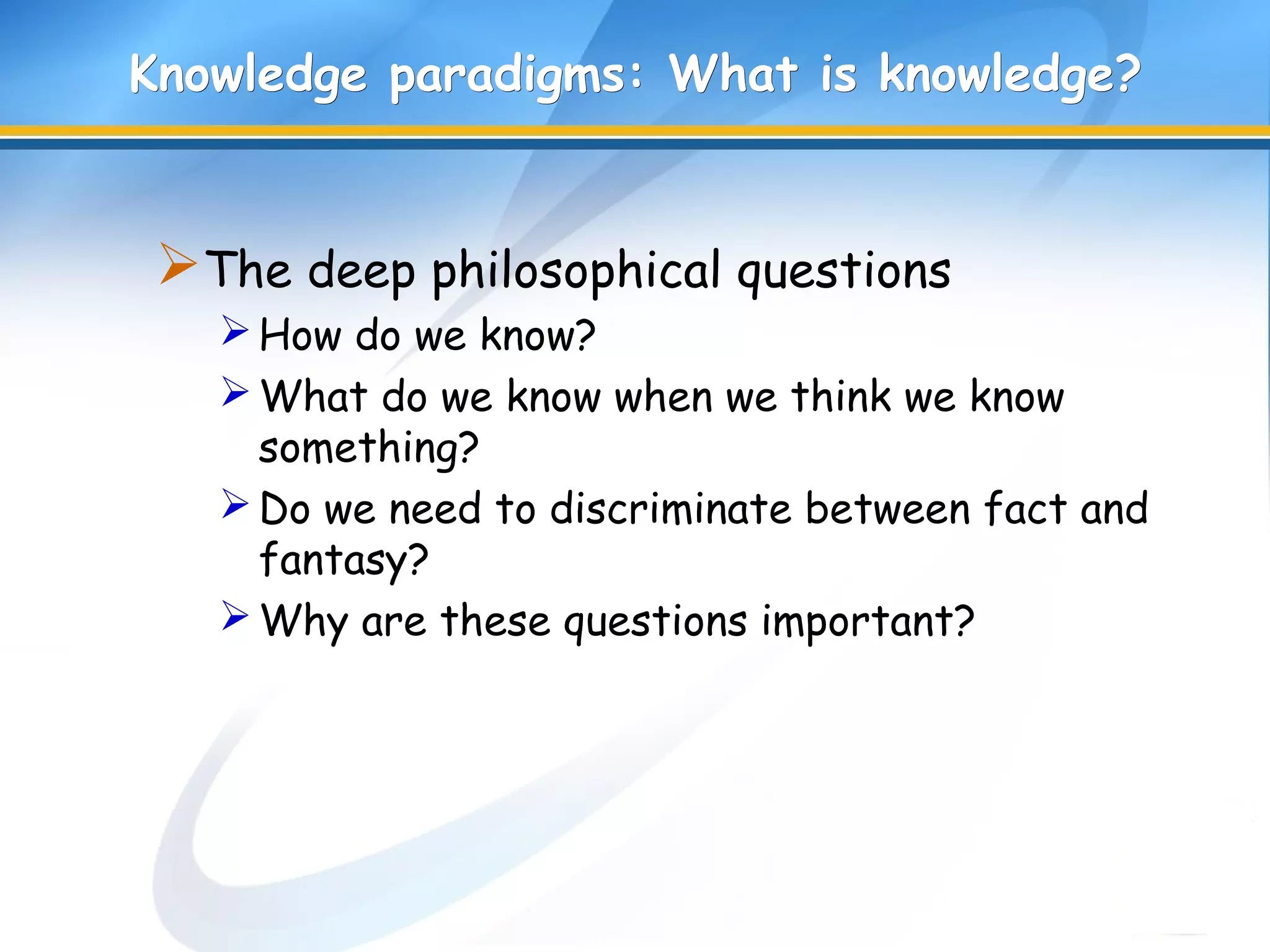Knowledge paradigms: What is knowledge?Knowledge paradigms: What is knowledge?
The deep philosophical questions
How do we know?
What do we know when we think we know
something?
Do we need to discriminate between fact and
fantasy?
Why are these questions important?
 