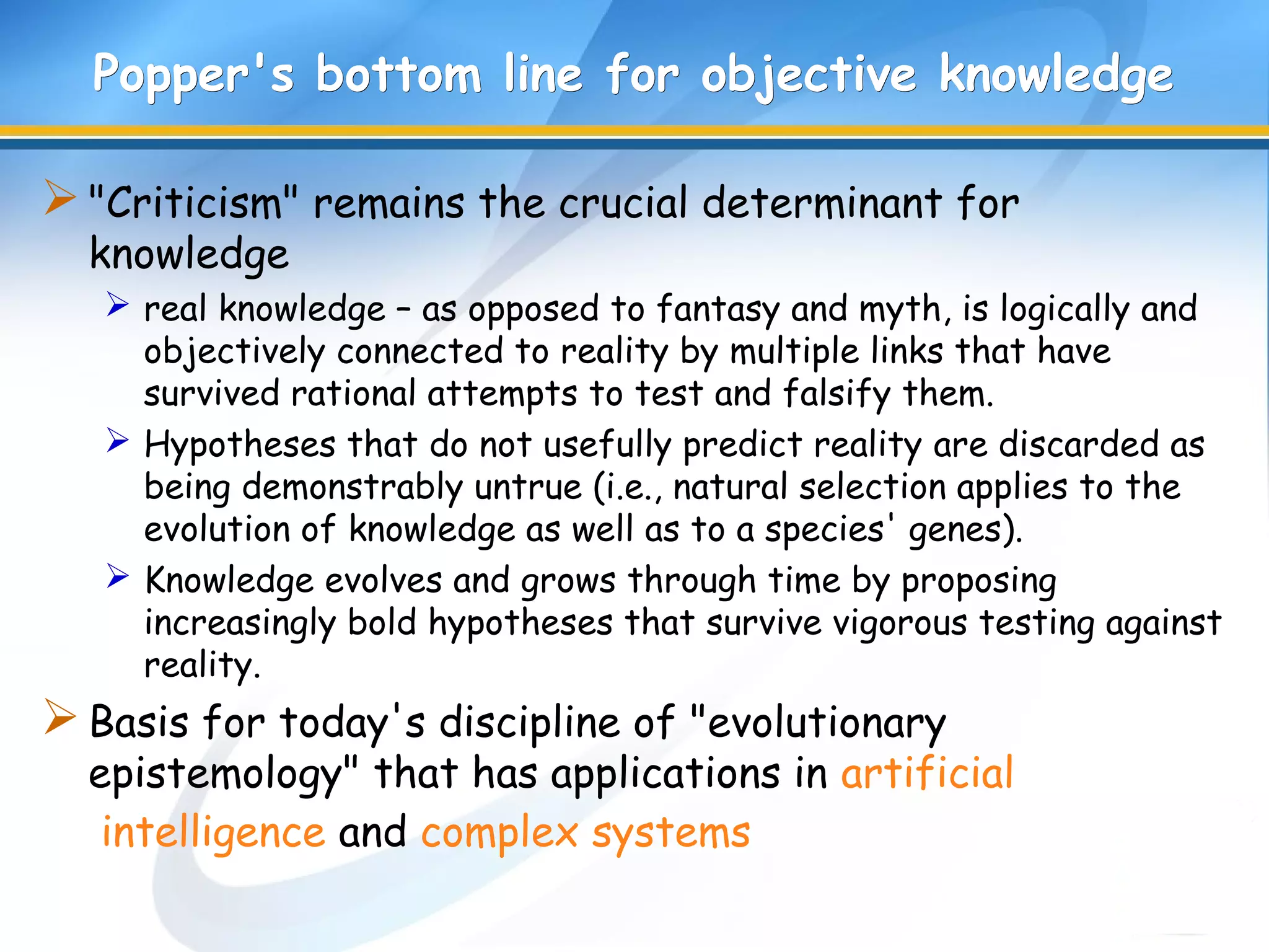 Popper's bottom linePopper's bottom line for objective knowledgefor objective knowledge
"Criticism" remains the crucial determinant for
knowledge
 real knowledge – as opposed to fantasy and myth, is logically and
objectively connected to reality by multiple links that have
survived rational attempts to test and falsify them.
 Hypotheses that do not usefully predict reality are discarded as
being demonstrably untrue (i.e., natural selection applies to the
evolution of knowledge as well as to a species' genes).
 Knowledge evolves and grows through time by proposing
increasingly bold hypotheses that survive vigorous testing against
reality.
Basis for today's discipline of "evolutionary
epistemology" that has applications in artificial
intelligence and complex systems
 