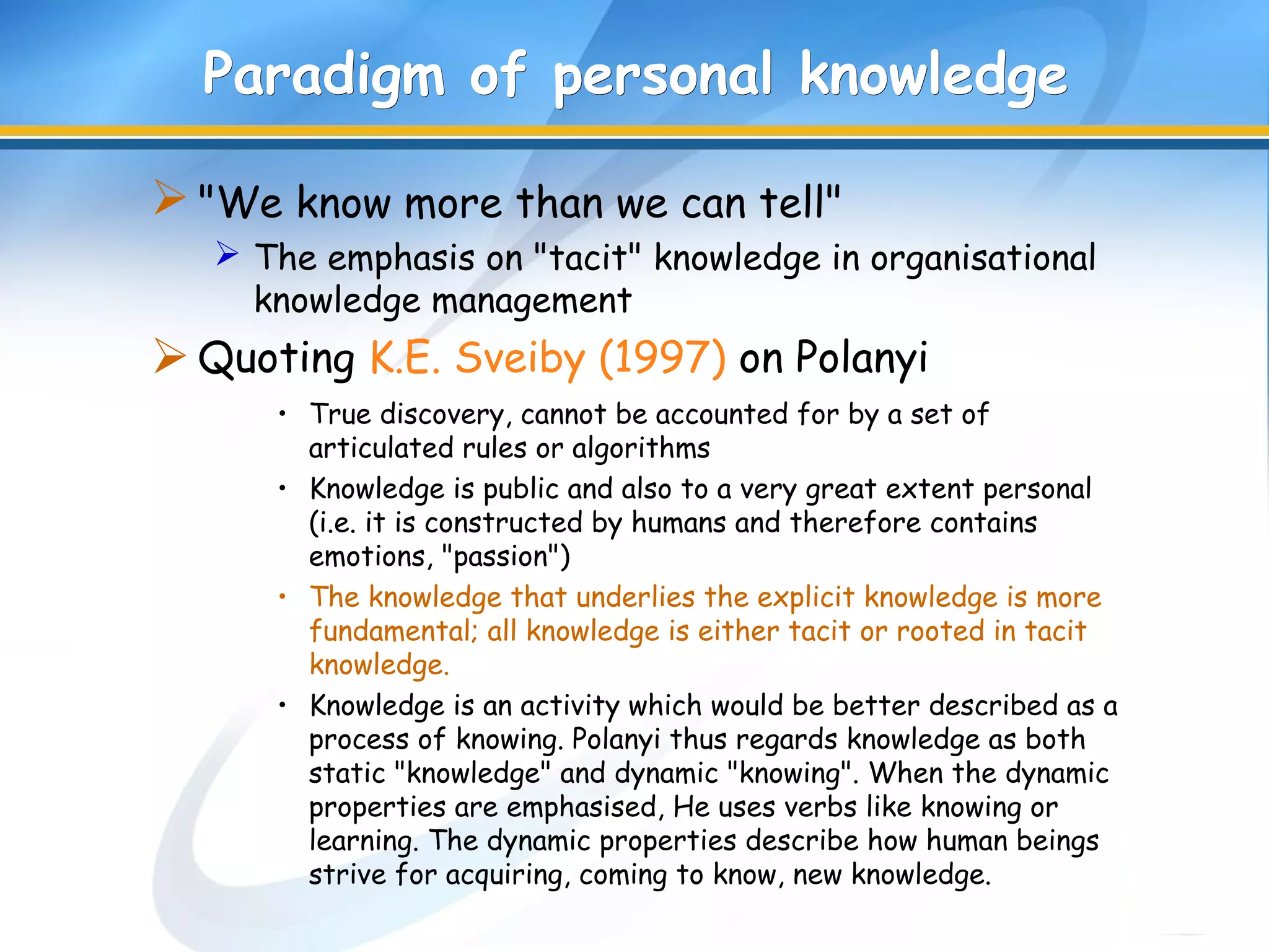Paradigm of personal knowledgeParadigm of personal knowledge
"We know more than we can tell"
 The emphasis on "tacit" knowledge in organisational
knowledge management
Quoting K.E. Sveiby (1997) on Polanyi
• True discovery, cannot be accounted for by a set of
articulated rules or algorithms
• Knowledge is public and also to a very great extent personal
(i.e. it is constructed by humans and therefore contains
emotions, "passion")
• The knowledge that underlies the explicit knowledge is more
fundamental; all knowledge is either tacit or rooted in tacit
knowledge.
• Knowledge is an activity which would be better described as a
process of knowing. Polanyi thus regards knowledge as both
static "knowledge" and dynamic "knowing". When the dynamic
properties are emphasised, He uses verbs like knowing or
learning. The dynamic properties describe how human beings
strive for acquiring, coming to know, new knowledge.
 