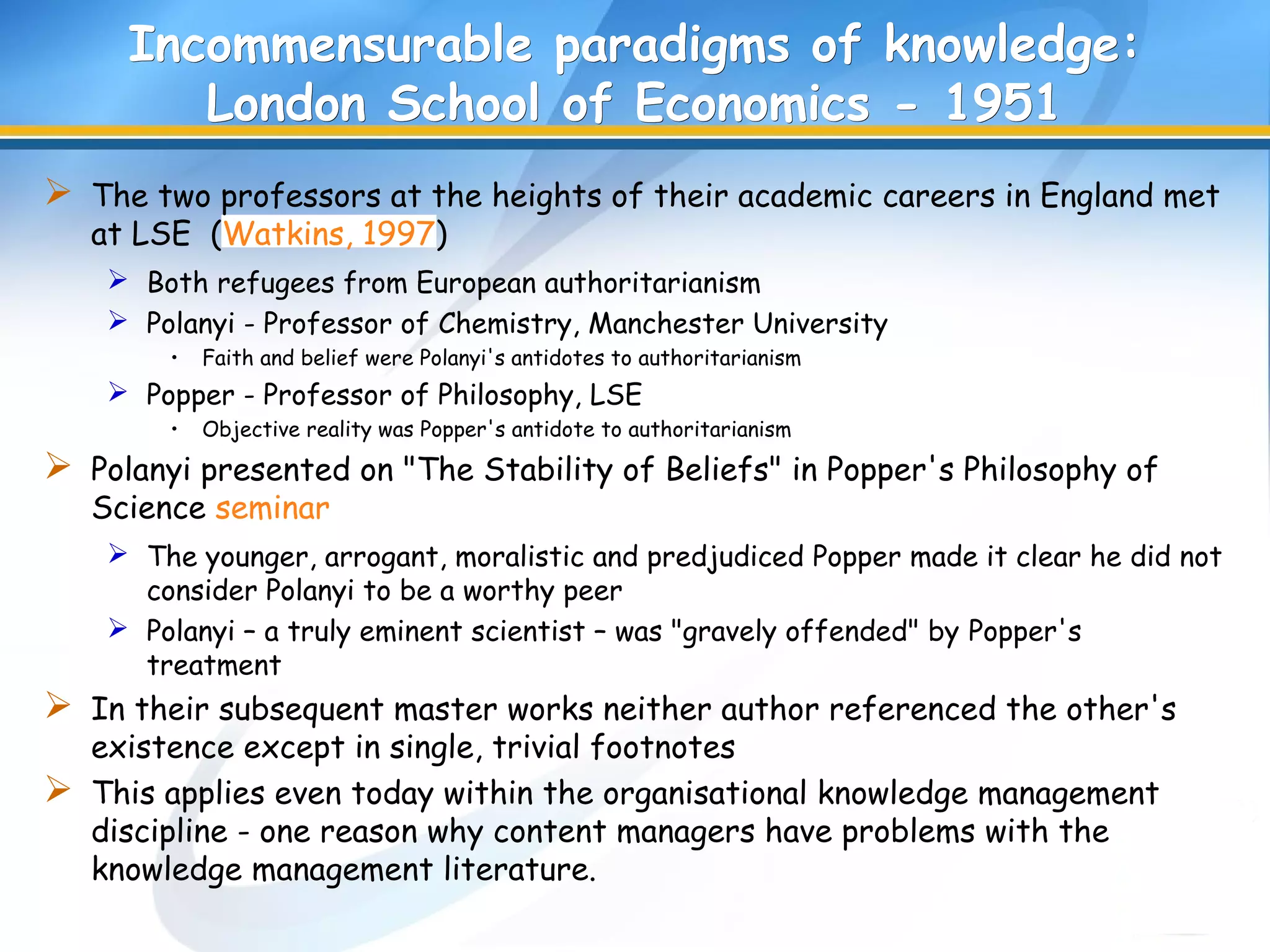 Incommensurable paradigms of knowledge:Incommensurable paradigms of knowledge:
London School of Economics - 1951London School of Economics - 1951
 The two professors at the heights of their academic careers in England met
at LSE (Watkins, 1997)
 Both refugees from European authoritarianism
 Polanyi - Professor of Chemistry, Manchester University
• Faith and belief were Polanyi's antidotes to authoritarianism
 Popper - Professor of Philosophy, LSE
• Objective reality was Popper's antidote to authoritarianism
 Polanyi presented on "The Stability of Beliefs" in Popper's Philosophy of
Science seminar
 The younger, arrogant, moralistic and predjudiced Popper made it clear he did not
consider Polanyi to be a worthy peer
 Polanyi – a truly eminent scientist – was "gravely offended" by Popper's
treatment
 In their subsequent master works neither author referenced the other's
existence except in single, trivial footnotes
 This applies even today within the organisational knowledge management
discipline - one reason why content managers have problems with the
knowledge management literature.
 