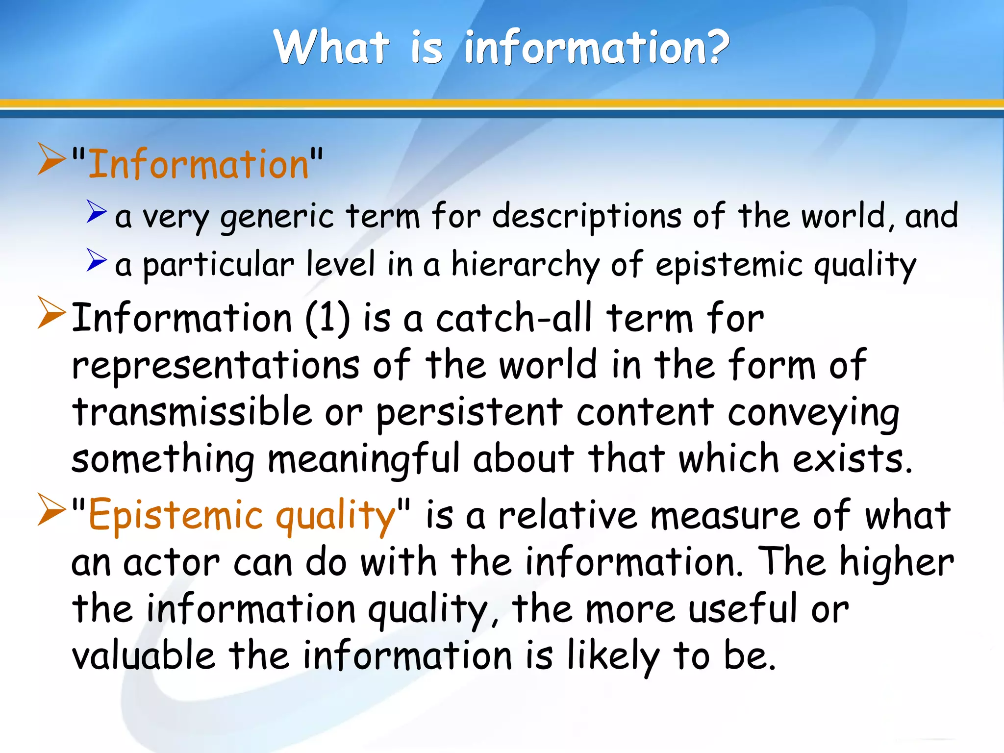 What is information?What is information?
"Information"
a very generic term for descriptions of the world, and
a particular level in a hierarchy of epistemic quality
Information (1) is a catch-all term for
representations of the world in the form of
transmissible or persistent content conveying
something meaningful about that which exists.
"Epistemic quality" is a relative measure of what
an actor can do with the information. The higher
the information quality, the more useful or
valuable the information is likely to be.
 