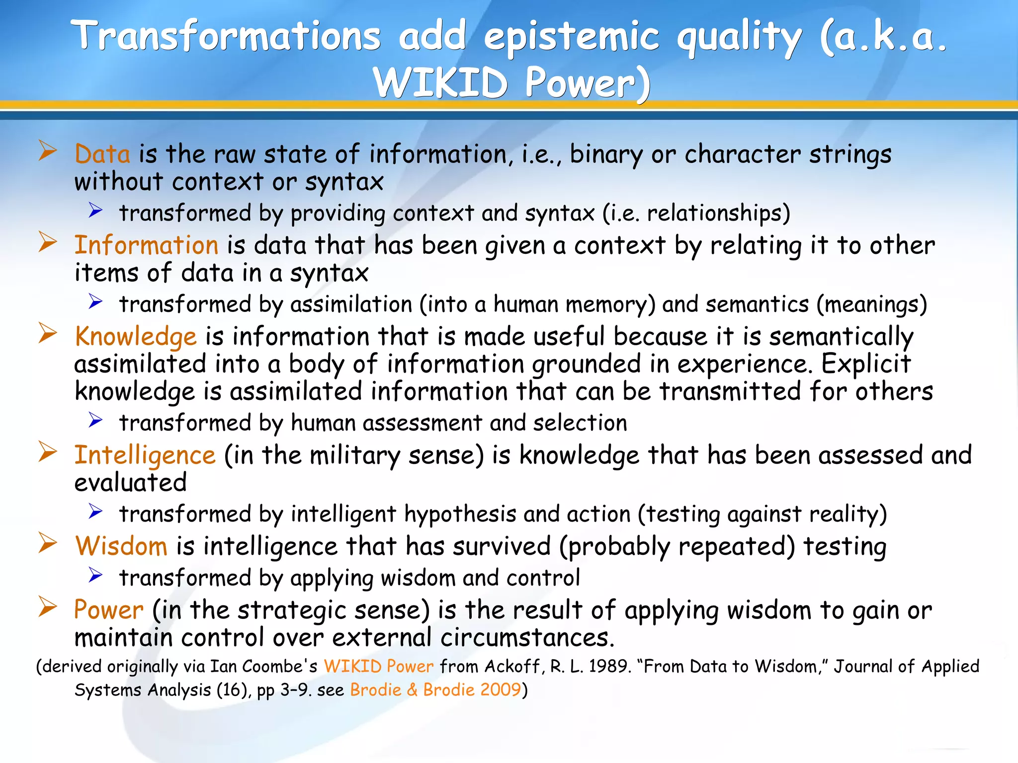 Transformations add epistemic quality (a.k.a.Transformations add epistemic quality (a.k.a.
WIKID Power)WIKID Power)
 Data is the raw state of information, i.e., binary or character strings
without context or syntax
 transformed by providing context and syntax (i.e. relationships)
 Information is data that has been given a context by relating it to other
items of data in a syntax
 transformed by assimilation (into a human memory) and semantics (meanings)
 Knowledge is information that is made useful because it is semantically
assimilated into a body of information grounded in experience. Explicit
knowledge is assimilated information that can be transmitted for others
 transformed by human assessment and selection
 Intelligence (in the military sense) is knowledge that has been assessed and
evaluated
 transformed by intelligent hypothesis and action (testing against reality)
 Wisdom is intelligence that has survived (probably repeated) testing
 transformed by applying wisdom and control
 Power (in the strategic sense) is the result of applying wisdom to gain or
maintain control over external circumstances.
(derived originally via Ian Coombe's WIKID Power from Ackoff, R. L. 1989. “From Data to Wisdom,” Journal of Applied
Systems Analysis (16), pp 3–9. see Brodie & Brodie 2009)
 