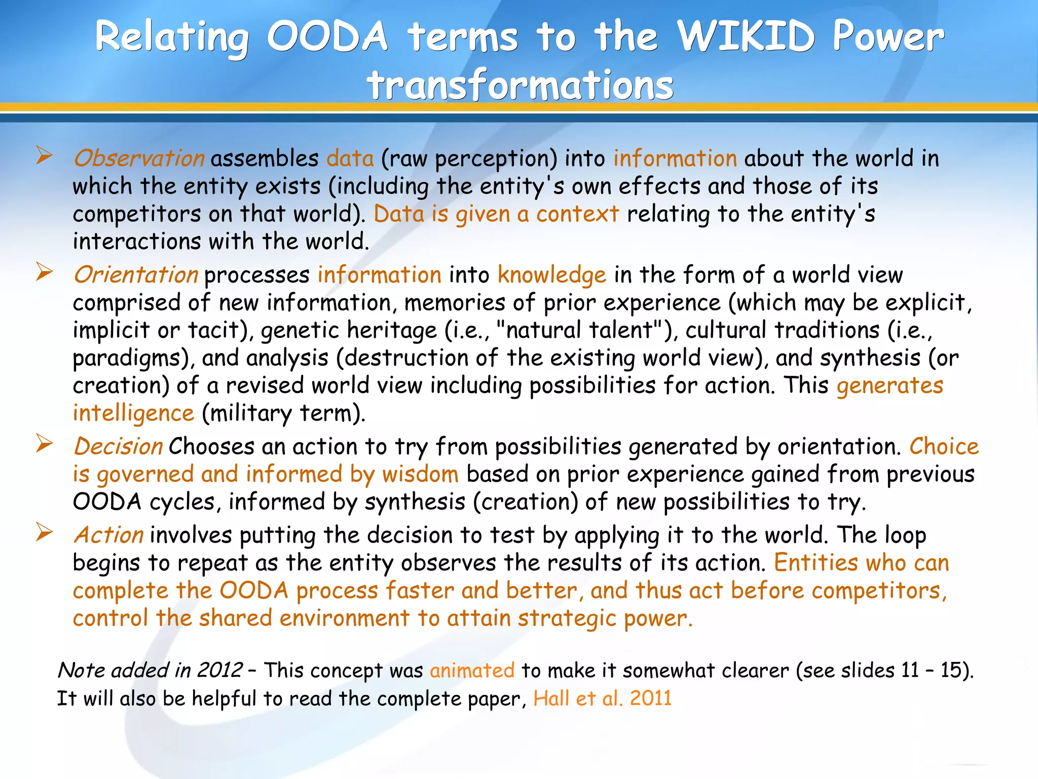 Relating OODA terms to the WIKID PowerRelating OODA terms to the WIKID Power
transformationstransformations
 Observation assembles data (raw perception) into information about the world in
which the entity exists (including the entity's own effects and those of its
competitors on that world). Data is given a context relating to the entity's
interactions with the world.
 Orientation processes information into knowledge in the form of a world view
comprised of new information, memories of prior experience (which may be explicit,
implicit or tacit), genetic heritage (i.e., "natural talent"), cultural traditions (i.e.,
paradigms), and analysis (destruction of the existing world view), and synthesis (or
creation) of a revised world view including possibilities for action. This generates
intelligence (military term).
 Decision Chooses an action to try from possibilities generated by orientation. Choice
is governed and informed by wisdom based on prior experience gained from previous
OODA cycles, informed by synthesis (creation) of new possibilities to try.
 Action involves putting the decision to test by applying it to the world. The loop
begins to repeat as the entity observes the results of its action. Entities who can
complete the OODA process faster and better, and thus act before competitors,
control the shared environment to attain strategic power.
Note added in 2012 – This concept was animated to make it somewhat clearer (see slides 11 – 15).
It will also be helpful to read the complete paper, Hall et al. 2011
 