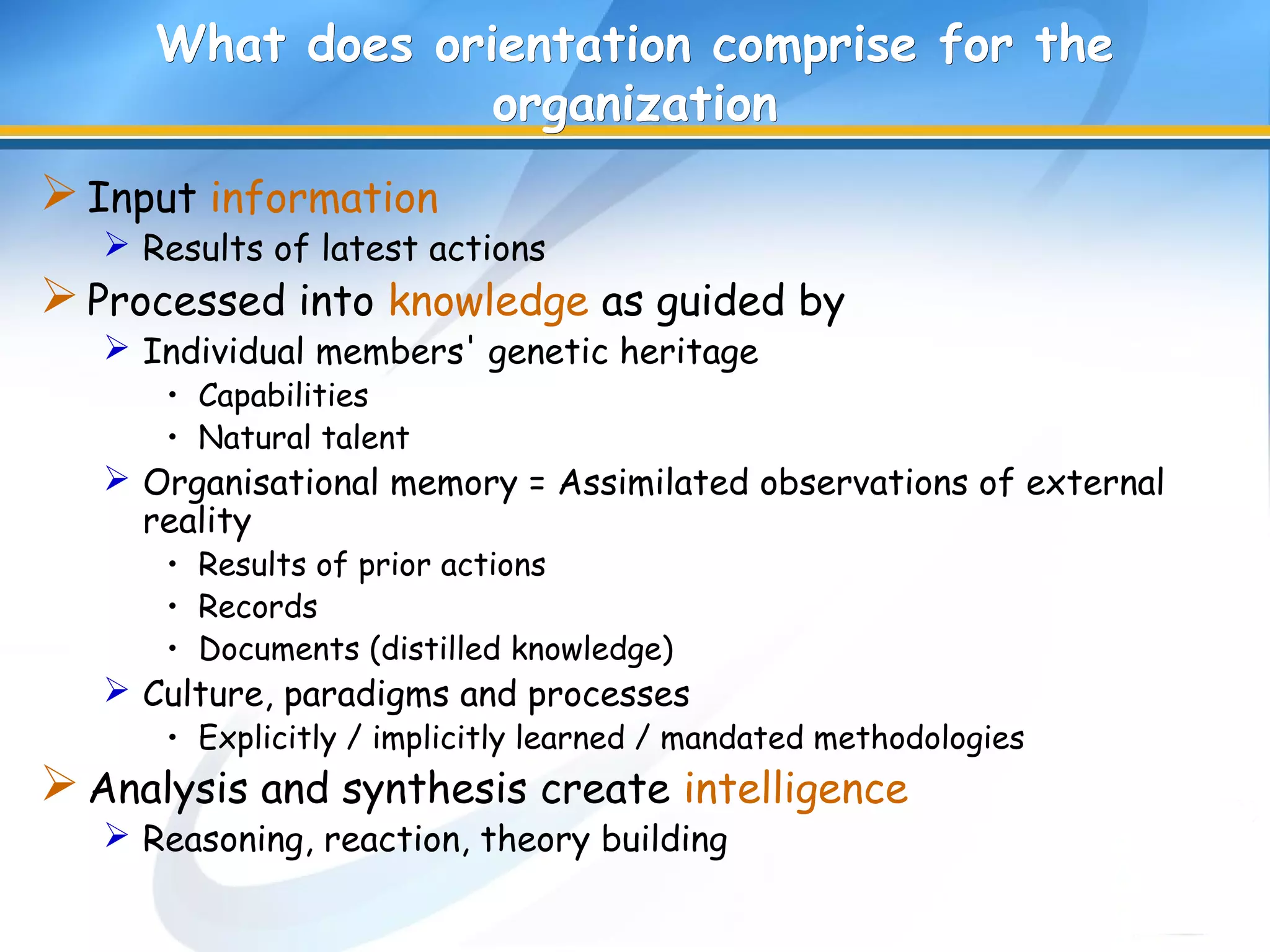 What does orientation comprise for theWhat does orientation comprise for the
organizationorganization
Input information
 Results of latest actions
Processed into knowledge as guided by
 Individual members' genetic heritage
• Capabilities
• Natural talent
 Organisational memory = Assimilated observations of external
reality
• Results of prior actions
• Records
• Documents (distilled knowledge)
 Culture, paradigms and processes
• Explicitly / implicitly learned / mandated methodologies
Analysis and synthesis create intelligence
 Reasoning, reaction, theory building
 