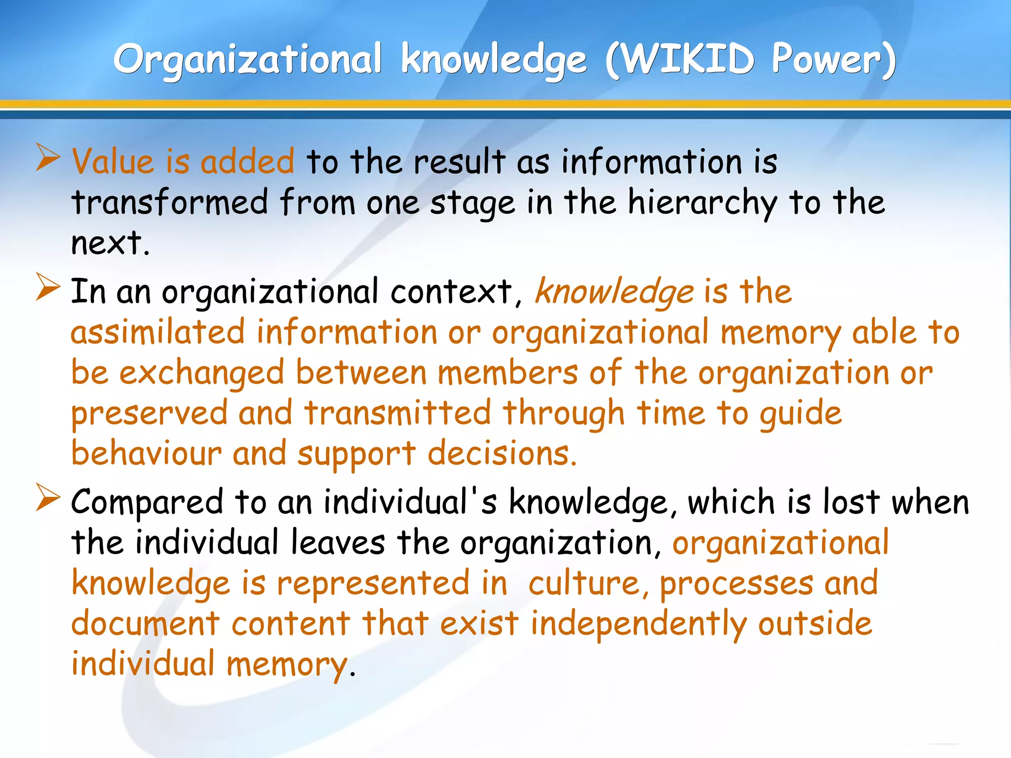 Organizational knowledge (WIKID Power)Organizational knowledge (WIKID Power)
Value is added to the result as information is
transformed from one stage in the hierarchy to the
next.
In an organizational context, knowledge is the
assimilated information or organizational memory able to
be exchanged between members of the organization or
preserved and transmitted through time to guide
behaviour and support decisions.
Compared to an individual's knowledge, which is lost when
the individual leaves the organization, organizational
knowledge is represented in culture, processes and
document content that exist independently outside
individual memory.
 