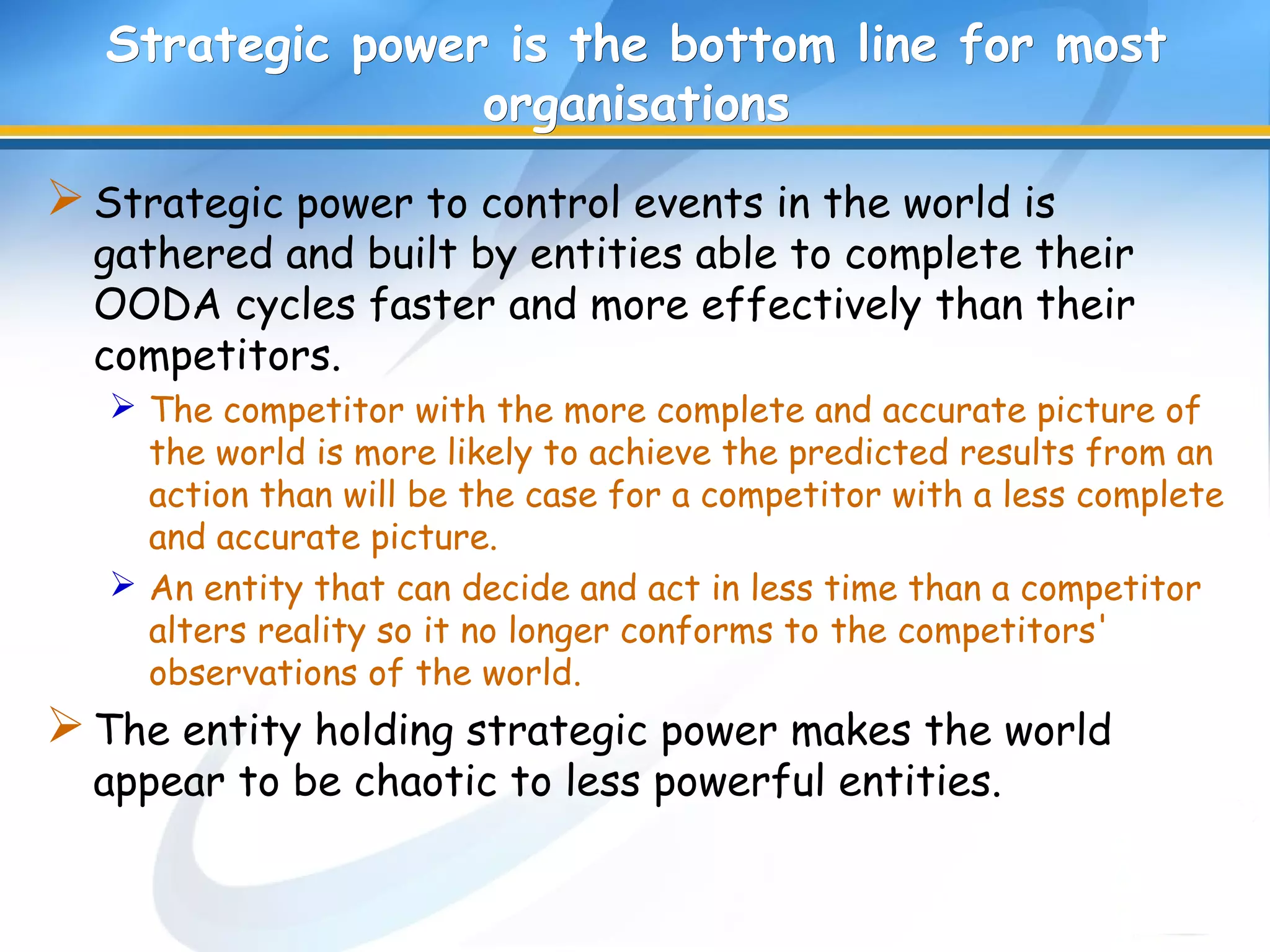 Strategic power is the bottom line for mostStrategic power is the bottom line for most
organisationsorganisations
Strategic power to control events in the world is
gathered and built by entities able to complete their
OODA cycles faster and more effectively than their
competitors.
 The competitor with the more complete and accurate picture of
the world is more likely to achieve the predicted results from an
action than will be the case for a competitor with a less complete
and accurate picture.
 An entity that can decide and act in less time than a competitor
alters reality so it no longer conforms to the competitors'
observations of the world.
The entity holding strategic power makes the world
appear to be chaotic to less powerful entities.
 