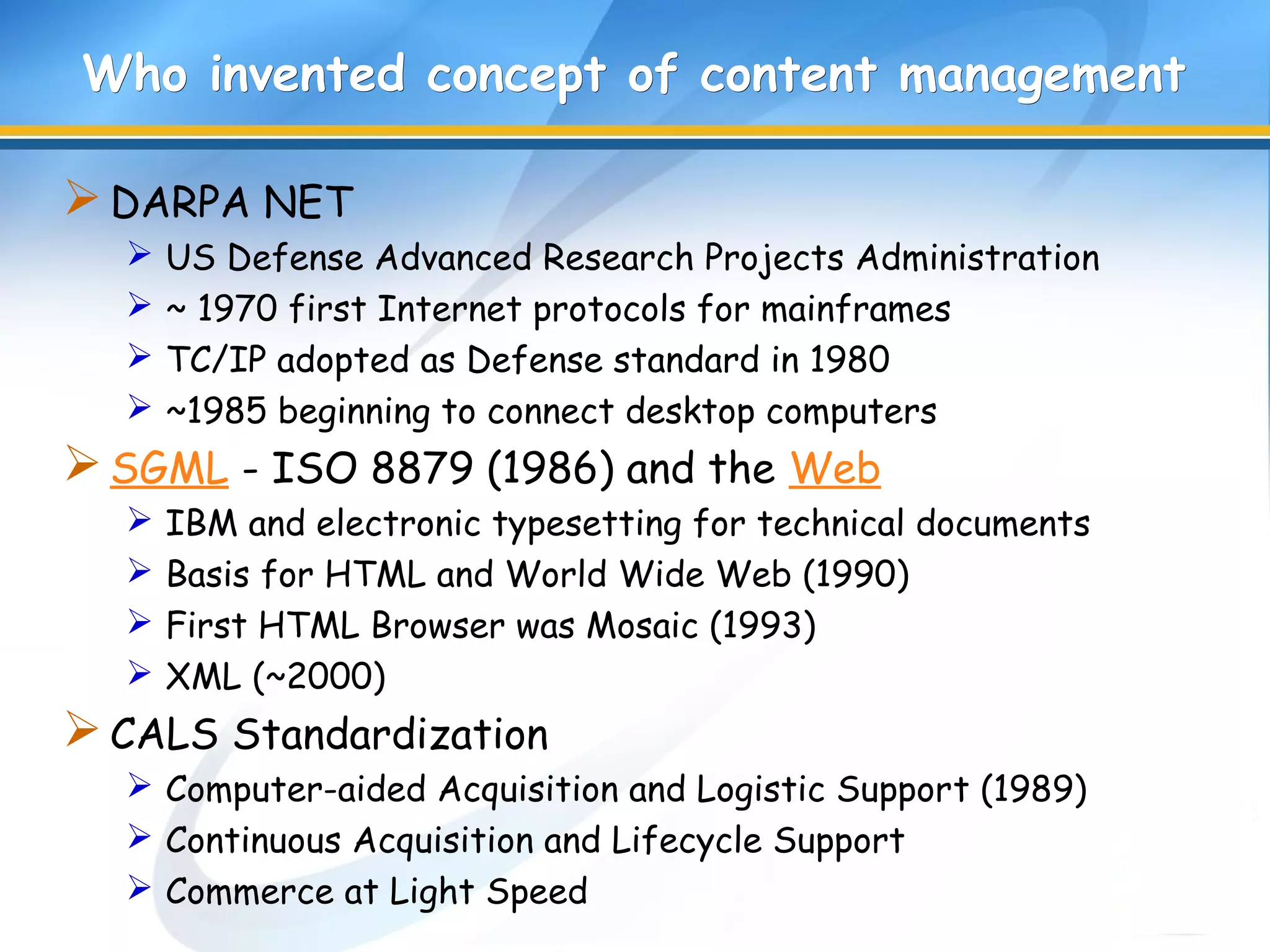Who invented concept of content managementWho invented concept of content management
DARPA NET
 US Defense Advanced Research Projects Administration
 ~ 1970 first Internet protocols for mainframes
 TC/IP adopted as Defense standard in 1980
 ~1985 beginning to connect desktop computers
SGML - ISO 8879 (1986) and the Web
 IBM and electronic typesetting for technical documents
 Basis for HTML and World Wide Web (1990)
 First HTML Browser was Mosaic (1993)
 XML (~2000)
CALS Standardization
 Computer-aided Acquisition and Logistic Support (1989)
 Continuous Acquisition and Lifecycle Support
 Commerce at Light Speed
 