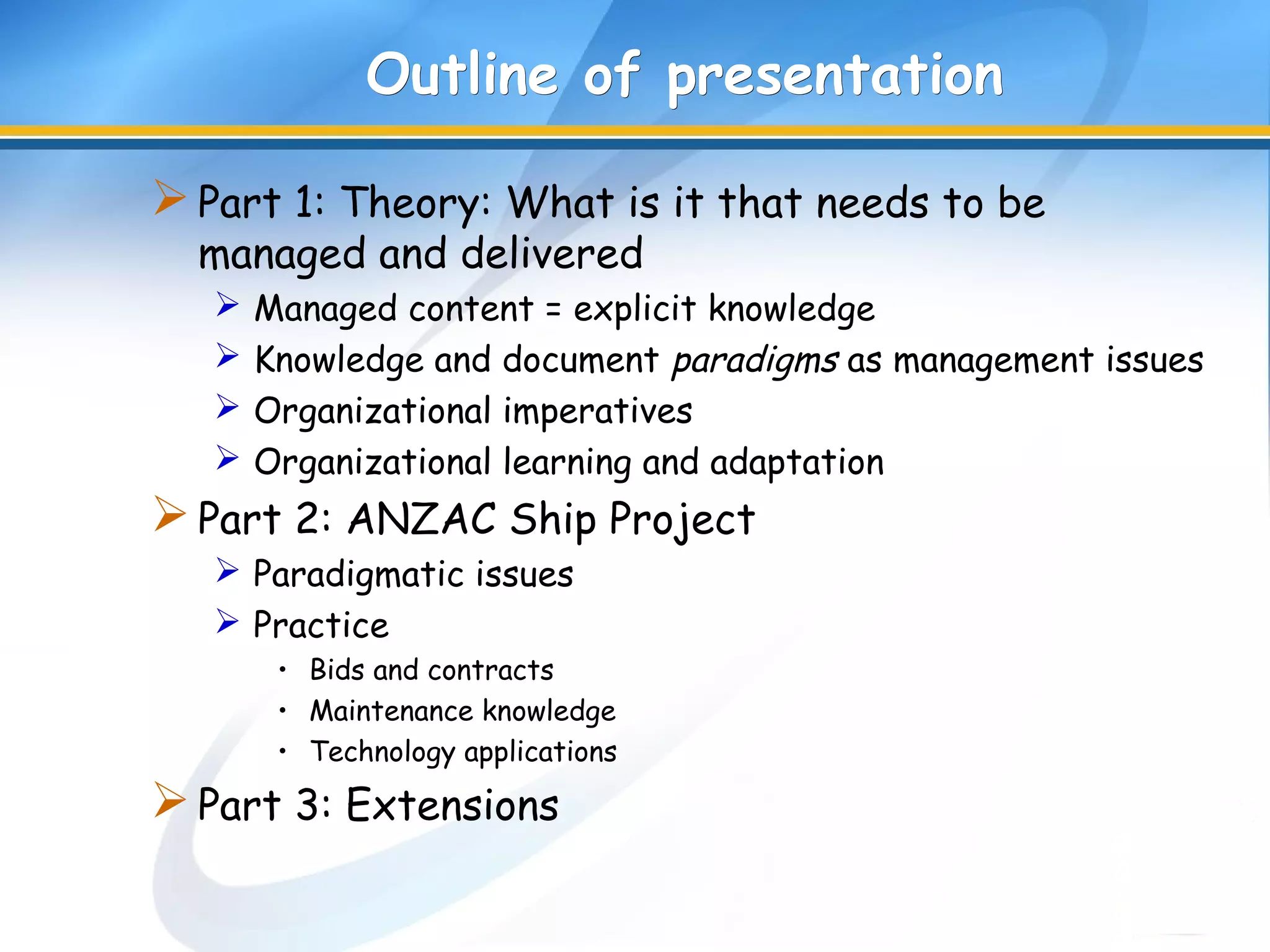 Outline of presentationOutline of presentation
Part 1: Theory: What is it that needs to be
managed and delivered
 Managed content = explicit knowledge
 Knowledge and document paradigms as management issues
 Organizational imperatives
 Organizational learning and adaptation
Part 2: ANZAC Ship Project
 Paradigmatic issues
 Practice
• Bids and contracts
• Maintenance knowledge
• Technology applications
Part 3: Extensions
 