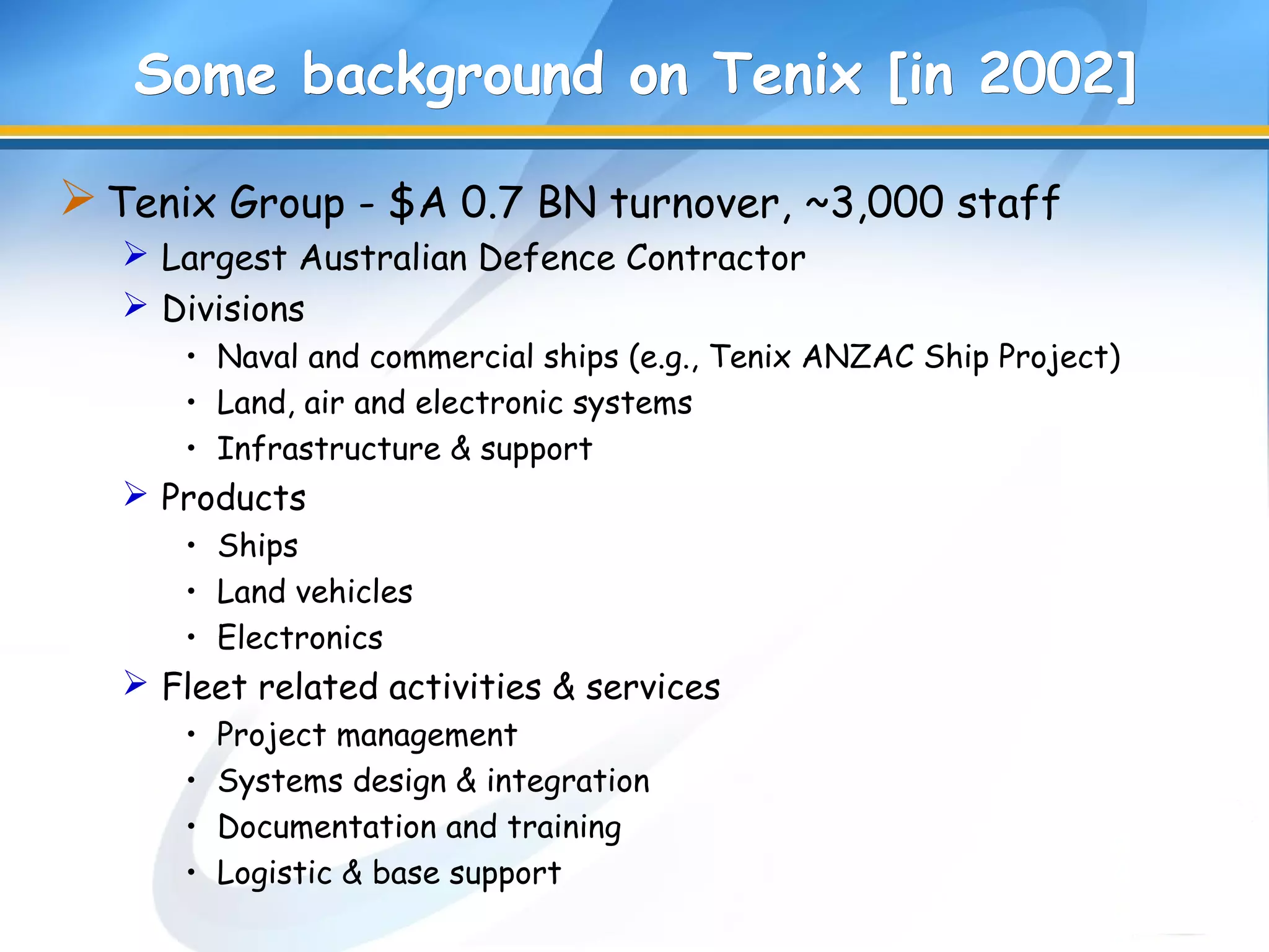 Some background on Tenix [in 2002]Some background on Tenix [in 2002]
Tenix Group - $A 0.7 BN turnover, ~3,000 staff
 Largest Australian Defence Contractor
 Divisions
• Naval and commercial ships (e.g., Tenix ANZAC Ship Project)
• Land, air and electronic systems
• Infrastructure & support
 Products
• Ships
• Land vehicles
• Electronics
 Fleet related activities & services
• Project management
• Systems design & integration
• Documentation and training
• Logistic & base support
 