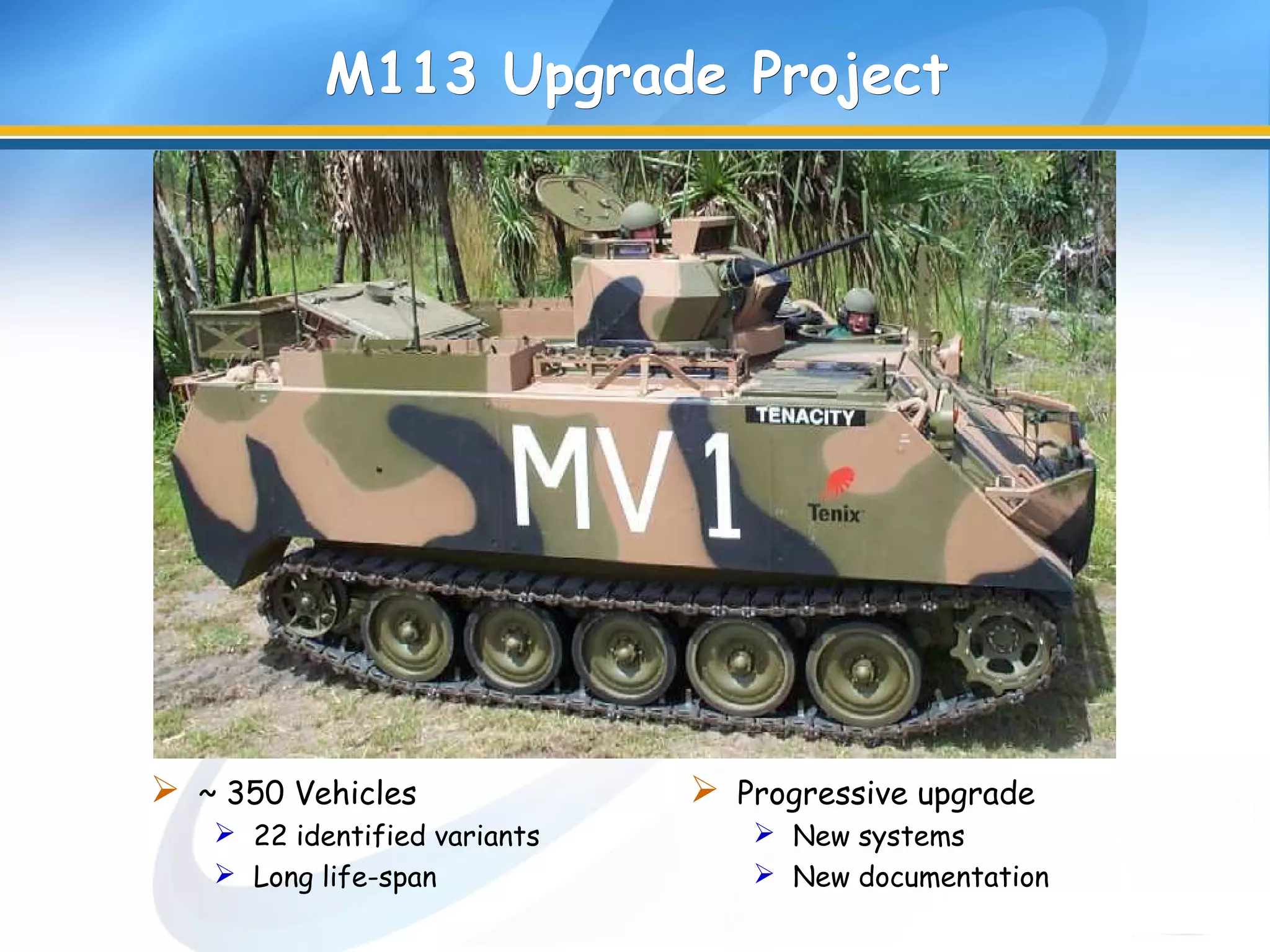 M113 Upgrade ProjectM113 Upgrade Project
 ~ 350 Vehicles
 22 identified variants
 Long life-span
 Progressive upgrade
 New systems
 New documentation
 