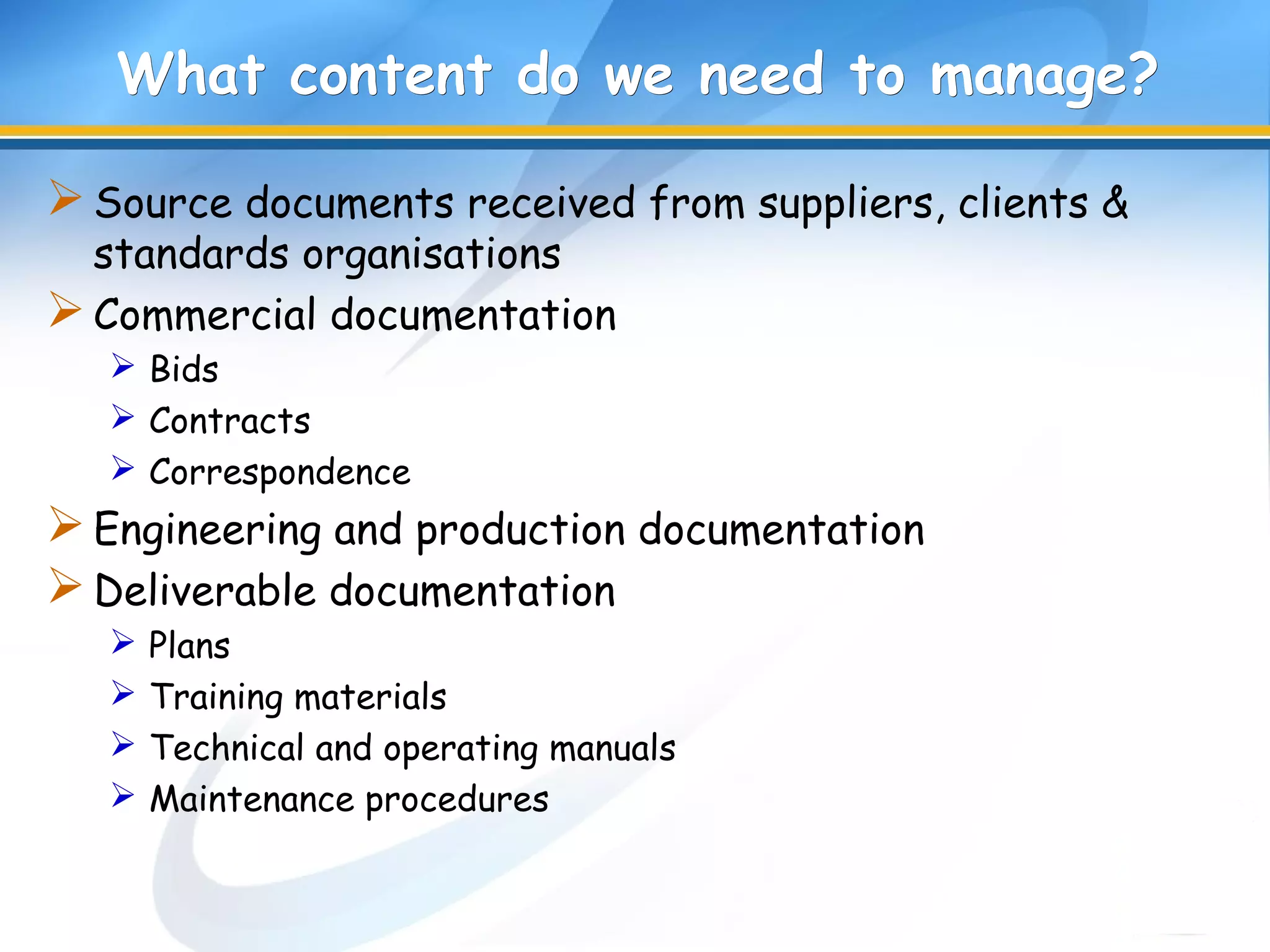 What content do we need to manage?What content do we need to manage?
Source documents received from suppliers, clients &
standards organisations
Commercial documentation
 Bids
 Contracts
 Correspondence
Engineering and production documentation
Deliverable documentation
 Plans
 Training materials
 Technical and operating manuals
 Maintenance procedures
 